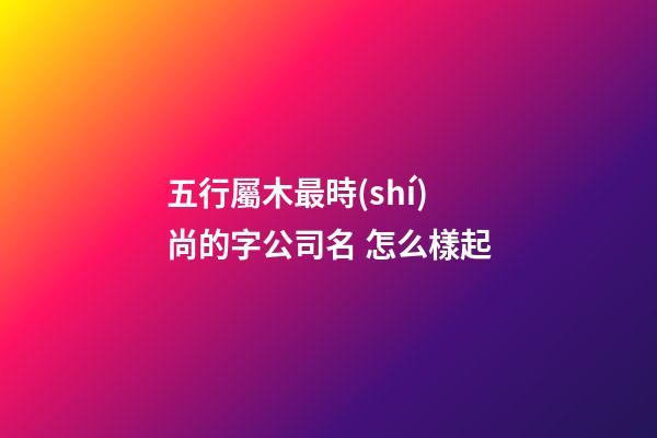 五行屬木最時(shí)尚的字公司名 怎么樣起-第1張-公司起名-玄機(jī)派